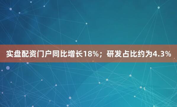 实盘配资门户同比增长18%；研发占比约为4.3%