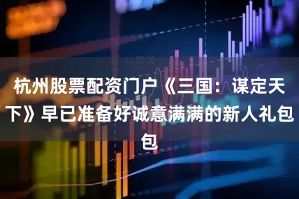 杭州股票配资门户《三国：谋定天下》早已准备好诚意满满的新人礼包