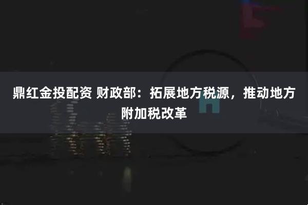 鼎红金投配资 财政部：拓展地方税源，推动地方附加税改革