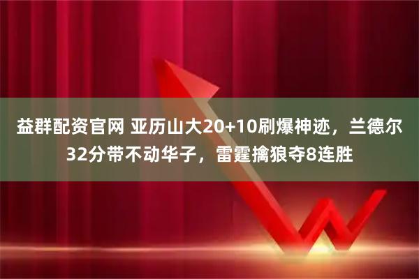 益群配资官网 亚历山大20+10刷爆神迹，兰德尔32分带不动华子，雷霆擒狼夺8连胜