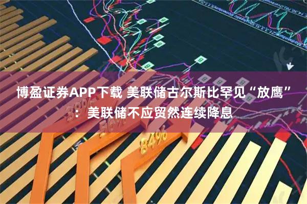 博盈证券APP下载 美联储古尔斯比罕见“放鹰”：美联储不应贸然连续降息