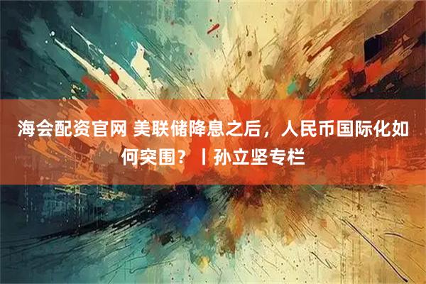 海会配资官网 美联储降息之后，人民币国际化如何突围？丨孙立坚专栏