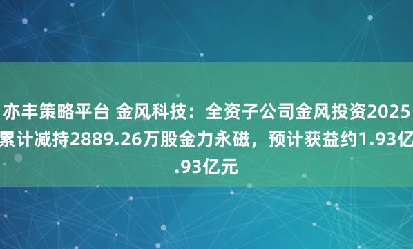 亦丰策略平台 金风科技：全资子公司金风投资2025年累计减持2889.26万股金力永磁，预计获益约1.93亿元