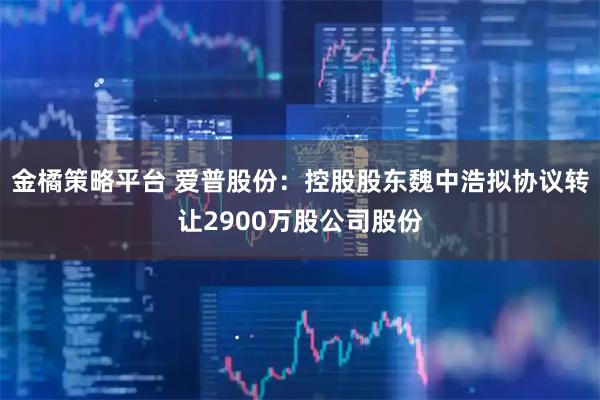 金橘策略平台 爱普股份：控股股东魏中浩拟协议转让2900万股公司股份