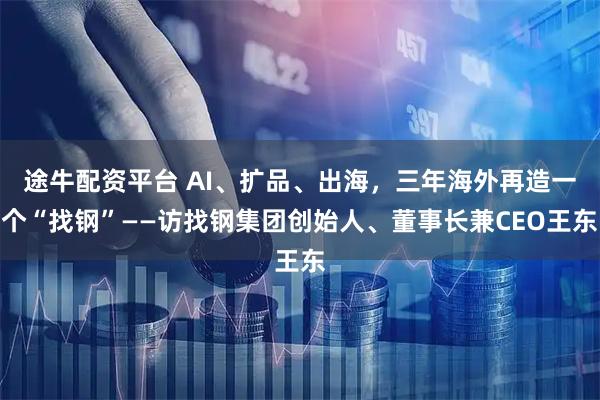 途牛配资平台 AI、扩品、出海，三年海外再造一个“找钢”——访找钢集团创始人、董事长兼CEO王东