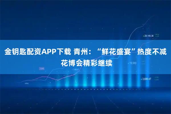 金钥匙配资APP下载 青州：“鲜花盛宴”热度不减 花博会精彩继续