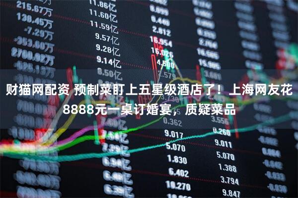 财猫网配资 预制菜盯上五星级酒店了！上海网友花8888元一桌订婚宴，质疑菜品
