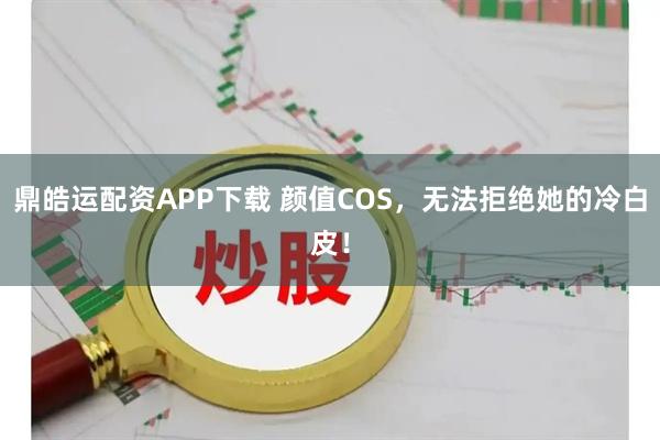 鼎皓运配资APP下载 颜值COS，无法拒绝她的冷白皮！