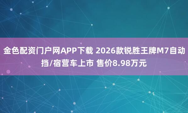 金色配资门户网APP下载 2026款锐胜王牌M7自动挡/宿营车上市 售价8.98万元