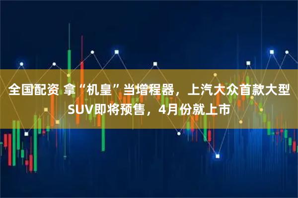 全国配资 拿“机皇”当增程器，上汽大众首款大型SUV即将预售，4月份就上市