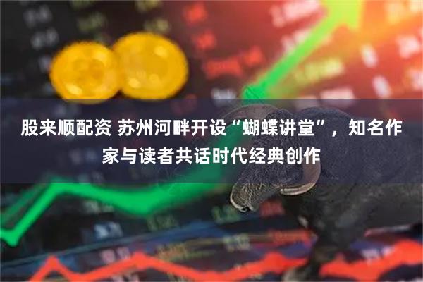 股来顺配资 苏州河畔开设“蝴蝶讲堂”，知名作家与读者共话时代经典创作