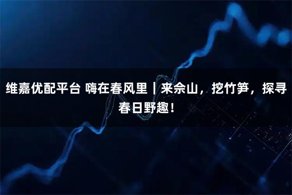 维嘉优配平台 嗨在春风里｜来佘山，挖竹笋，探寻春日野趣！
