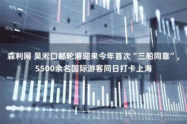 森利网 吴淞口邮轮港迎来今年首次“三船同靠”，5500余名国际游客同日打卡上海