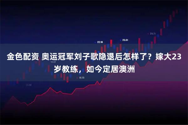 金色配资 奥运冠军刘子歌隐退后怎样了？嫁大23岁教练，如今定居澳洲