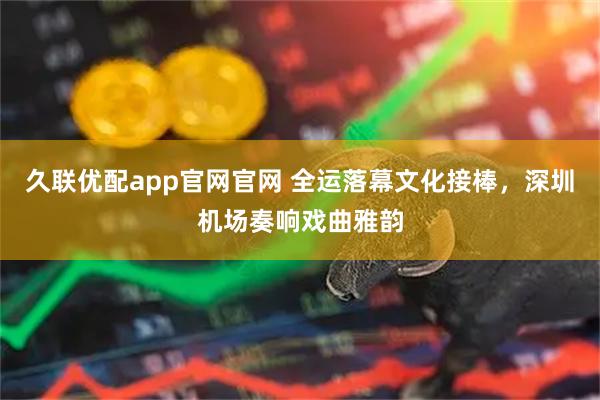 久联优配app官网官网 全运落幕文化接棒，深圳机场奏响戏曲雅韵