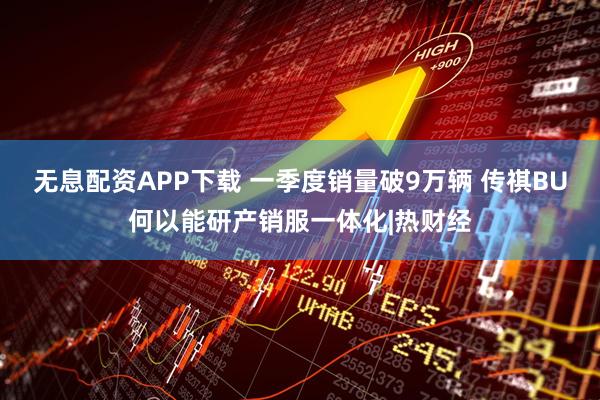 无息配资APP下载 一季度销量破9万辆 传祺BU何以能研产销服一体化|热财经