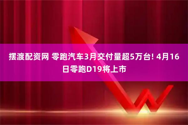 摆渡配资网 零跑汽车3月交付量超5万台! 4月16日零跑D19将上市