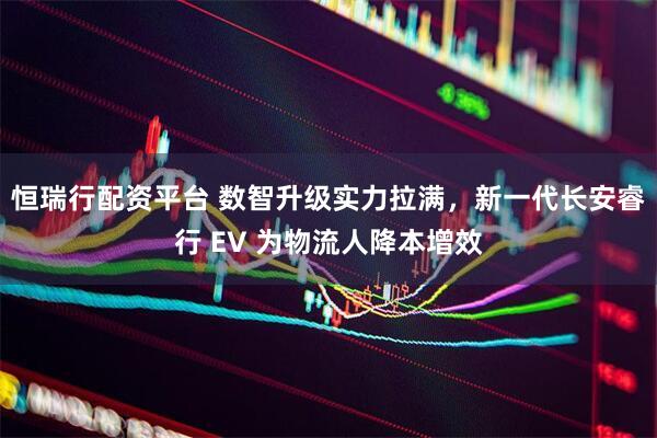 恒瑞行配资平台 数智升级实力拉满，新一代长安睿行 EV 为物流人降本增效