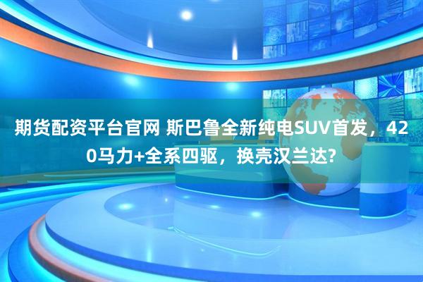 期货配资平台官网 斯巴鲁全新纯电SUV首发，420马力+全系四驱，换壳汉兰达?