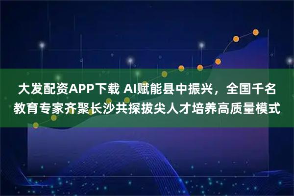 大发配资APP下载 AI赋能县中振兴，全国千名教育专家齐聚长沙共探拔尖人才培养高质量模式