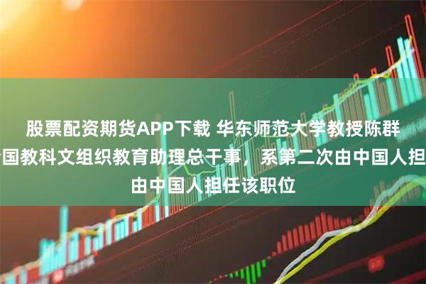 股票配资期货APP下载 华东师范大学教授陈群获任联合国教科文组织教育助理总干事，系第二次由中国人担任该职位