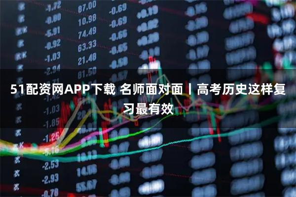 51配资网APP下载 名师面对面丨高考历史这样复习最有效