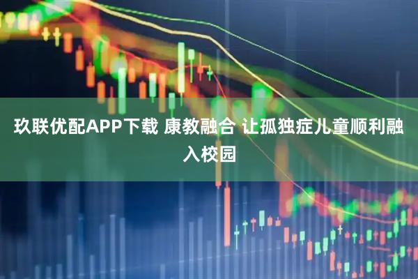 玖联优配APP下载 康教融合 让孤独症儿童顺利融入校园