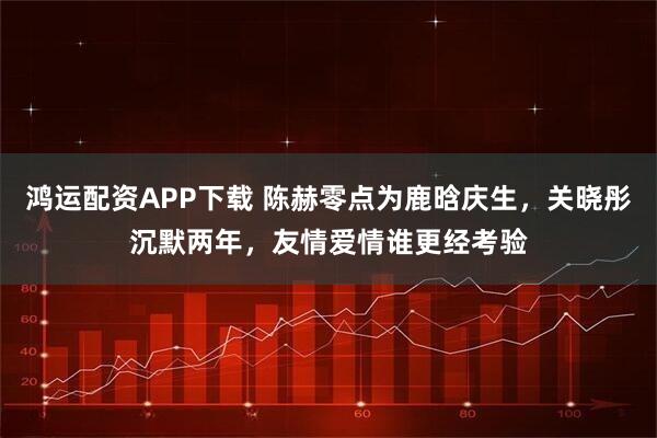 鸿运配资APP下载 陈赫零点为鹿晗庆生，关晓彤沉默两年，友情爱情谁更经考验