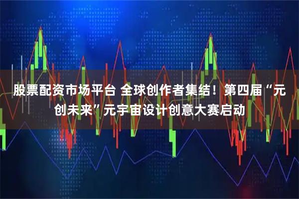 股票配资市场平台 全球创作者集结！第四届“元创未来”元宇宙设计创意大赛启动