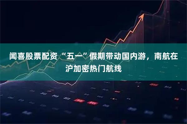 闻喜股票配资 “五一”假期带动国内游，南航在沪加密热门航线