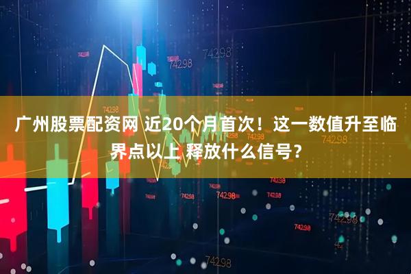 广州股票配资网 近20个月首次！这一数值升至临界点以上 释放什么信号？