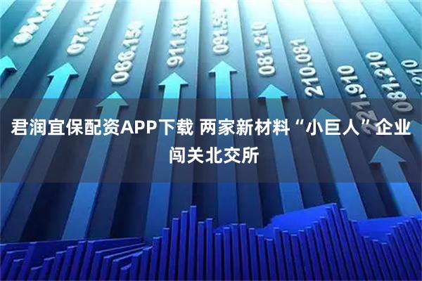 君润宜保配资APP下载 两家新材料“小巨人”企业 闯关北交所