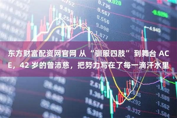 东方财富配资网官网 从 “驯服四肢” 到舞台 ACE，42 岁的曾沛慈，把努力写在了每一滴汗水里